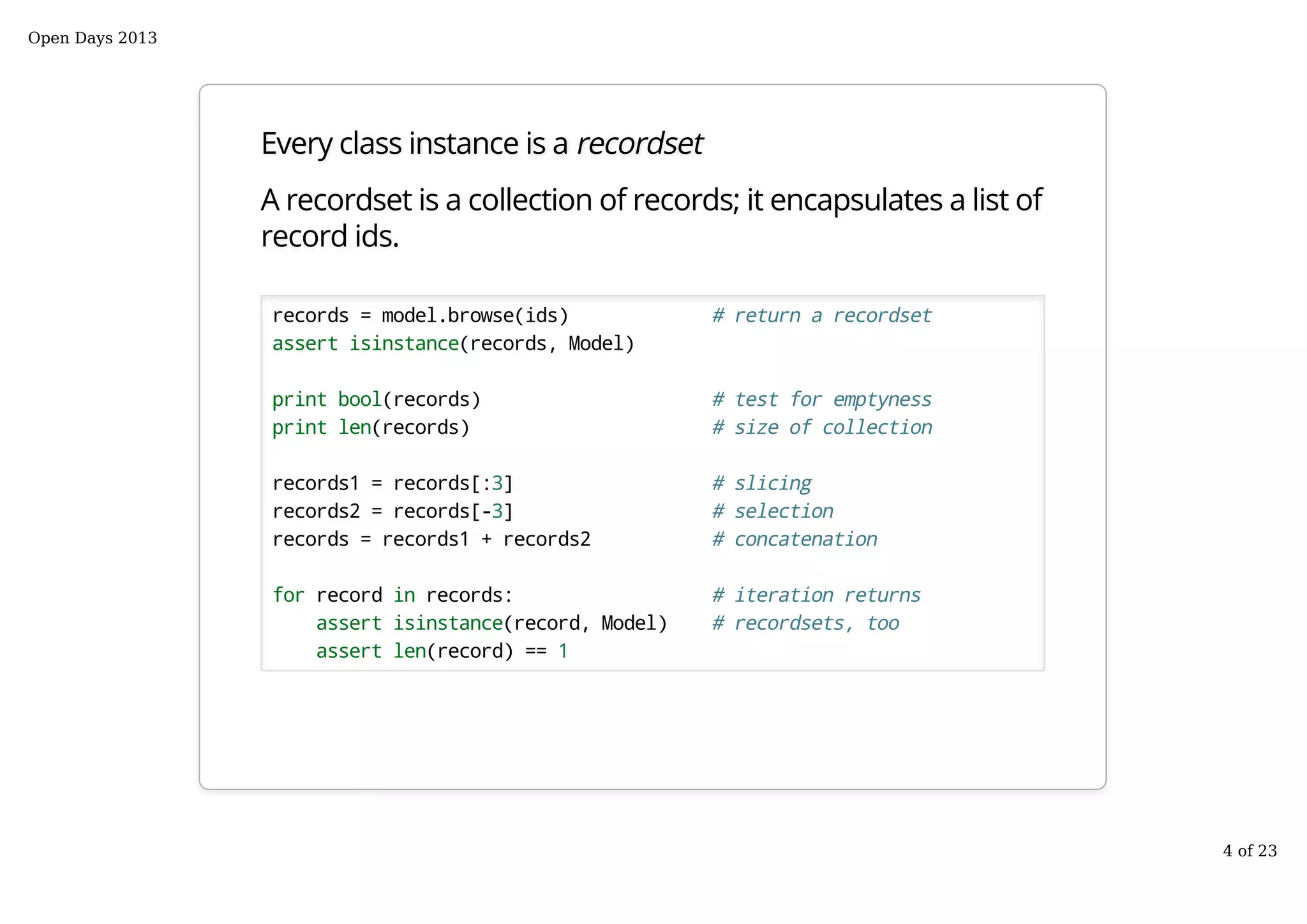Every class instance is a recordset
A recordset is a collection of records; it encapsulates a list of
record ids.
records = model.browse(ids) # return a recordset
assert isinstance(records, Model)
print bool(records) # test for emptyness
print len(records) # size of collection
records1 = records[:3] # slicing
records2 = records[-3] # selection
records = records1 + records2 # concatenation
for record in records: # iteration returns
assert isinstance(record, Model) # recordsets, too
assert len(record) == 1
Open Days 2013
4 of 23
 
