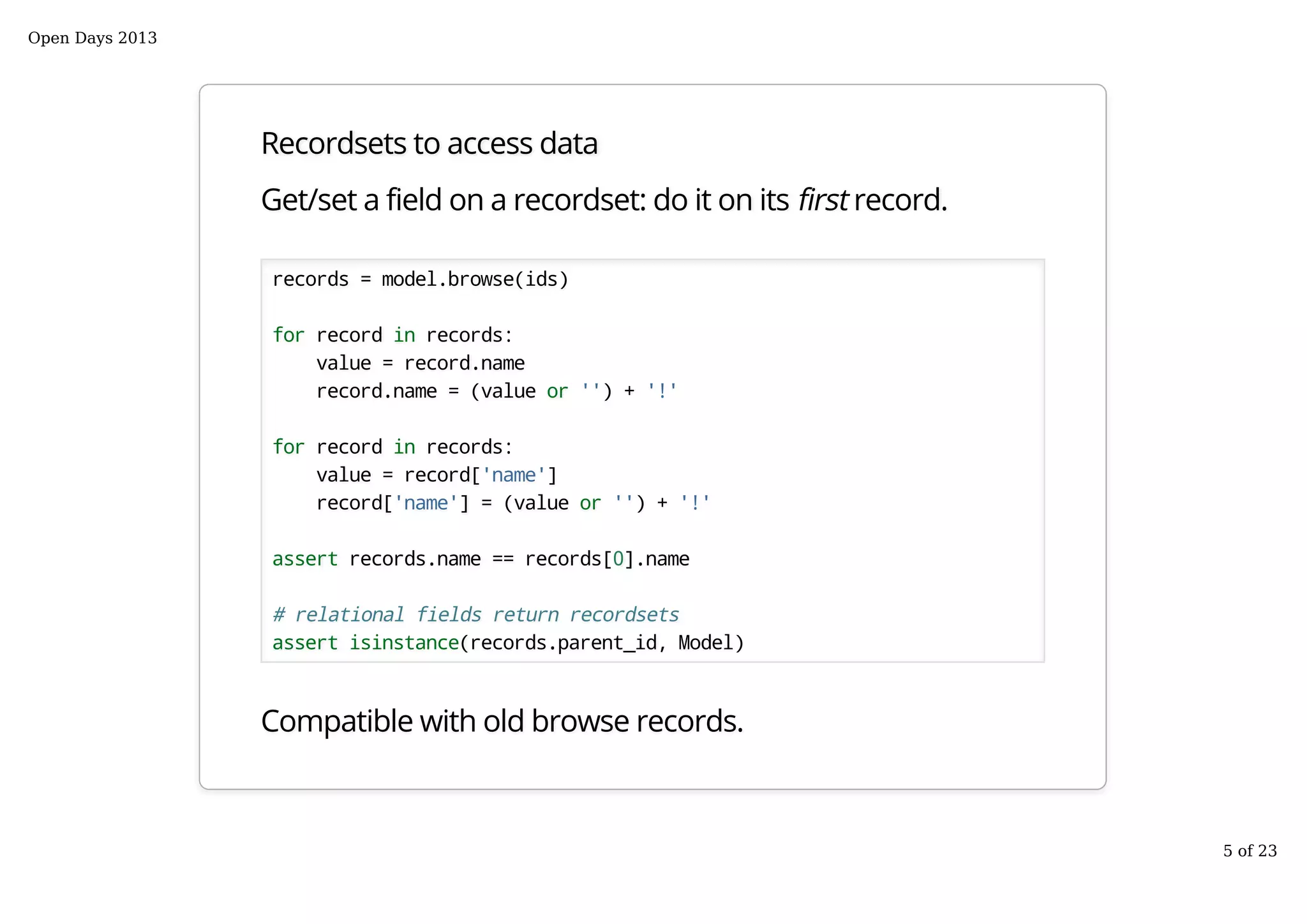 Recordsets to access data
Get/set a field on a recordset: do it on its first record.
records = model.browse(ids)
for record in records:
value = record.name
record.name = (value or '') + '!'
for record in records:
value = record['name']
record['name'] = (value or '') + '!'
assert records.name == records[0].name
# relational fields return recordsets
assert isinstance(records.parent_id, Model)
Compatible with old browse records.
Open Days 2013
5 of 23
 