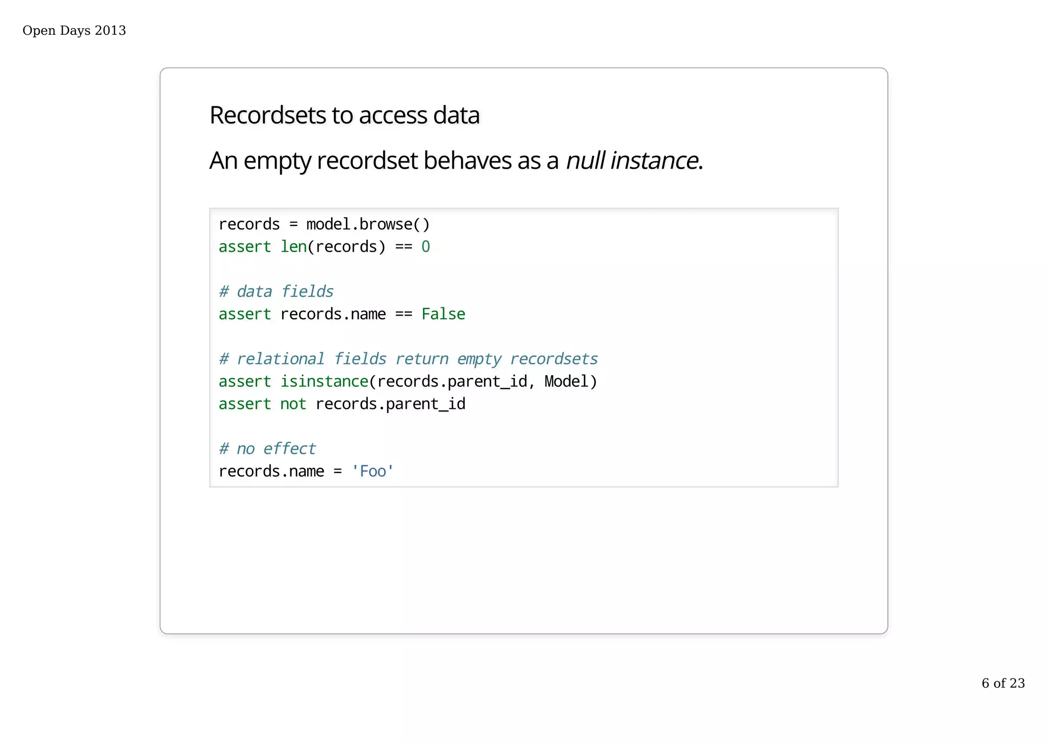 Recordsets to access data
An empty recordset behaves as a null instance.
records = model.browse()
assert len(records) == 0
# data fields
assert records.name == False
# relational fields return empty recordsets
assert isinstance(records.parent_id, Model)
assert not records.parent_id
# no effect
records.name = 'Foo'
Open Days 2013
6 of 23
 