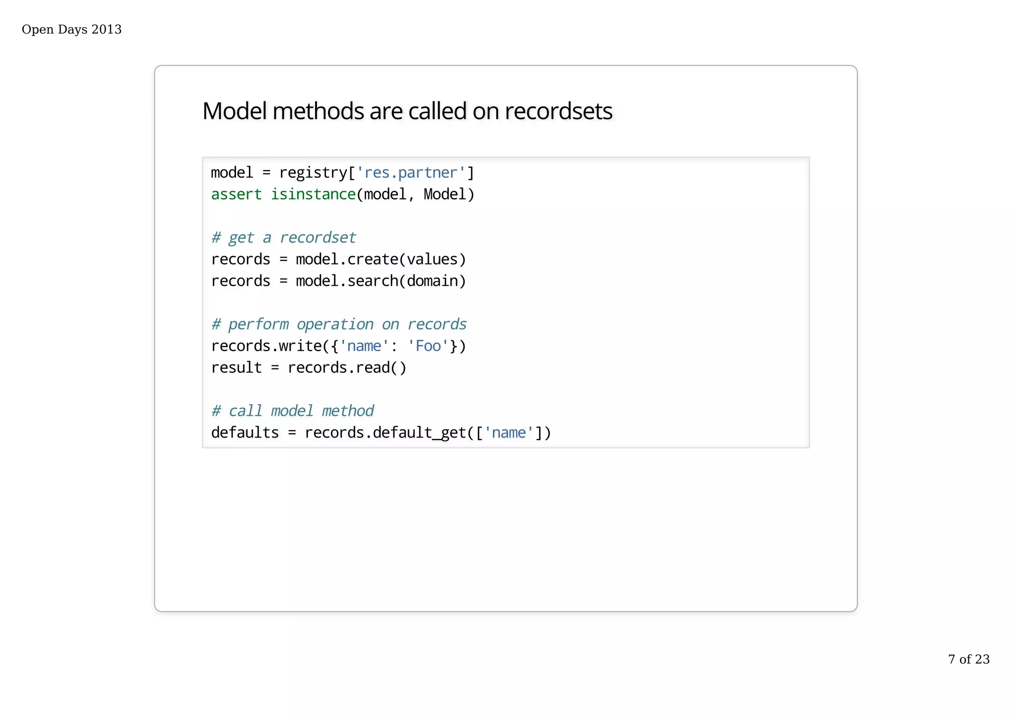 Model methods are called on recordsets
model = registry['res.partner']
assert isinstance(model, Model)
# get a recordset
records = model.create(values)
records = model.search(domain)
# perform operation on records
records.write({'name': 'Foo'})
result = records.read()
# call model method
defaults = records.default_get(['name'])
Open Days 2013
7 of 23
 