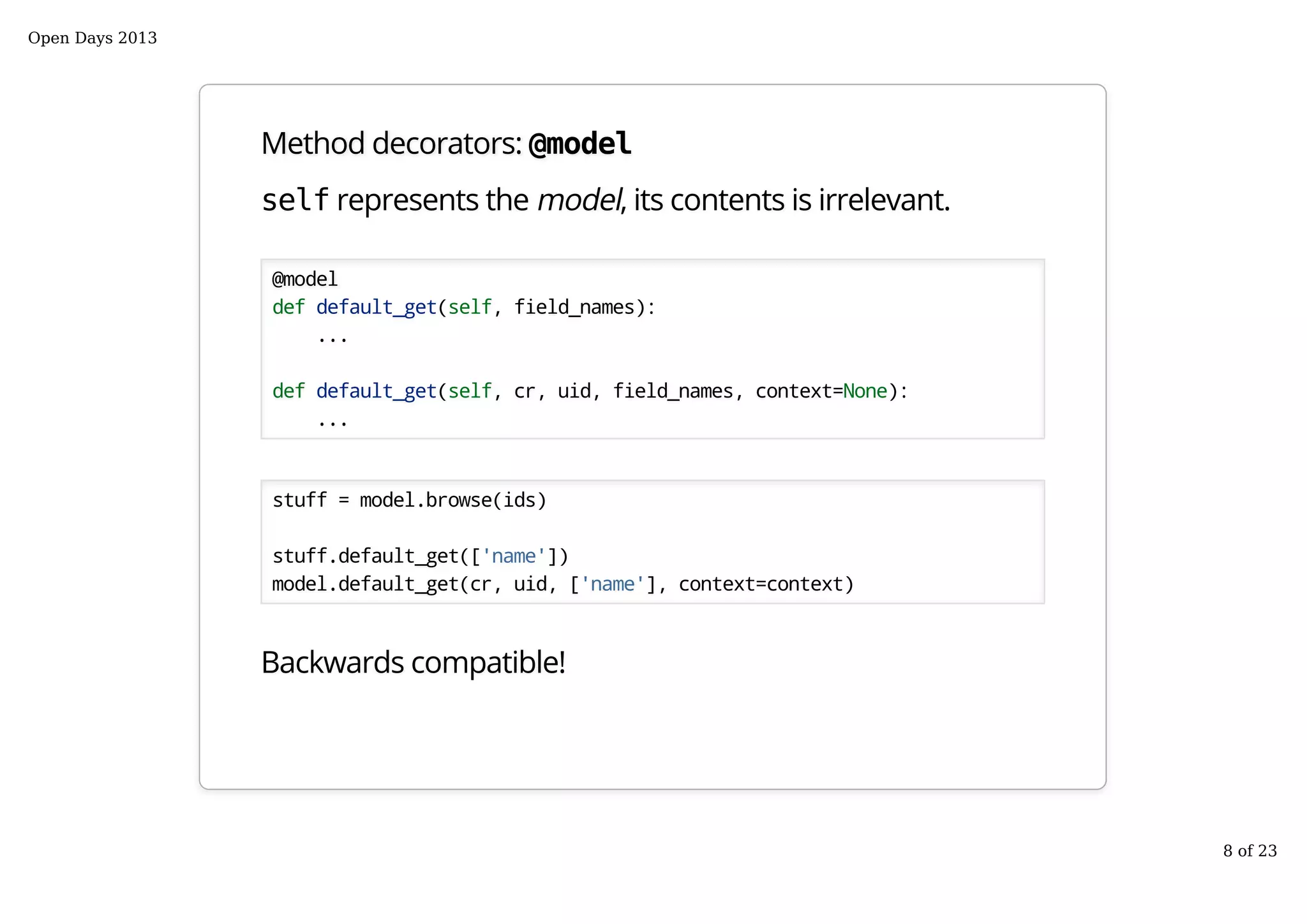 Method decorators: @model
self represents the model, its contents is irrelevant.
@model
def default_get(self, field_names):
...
def default_get(self, cr, uid, field_names, context=None):
...
stuff = model.browse(ids)
stuff.default_get(['name'])
model.default_get(cr, uid, ['name'], context=context)
Backwards compatible!
Open Days 2013
8 of 23
 