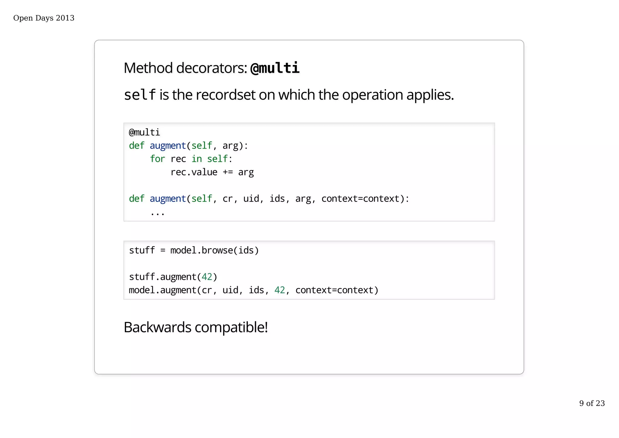 Method decorators: @multi
self is the recordset on which the operation applies.
@multi
def augment(self, arg):
for rec in self:
rec.value += arg
def augment(self, cr, uid, ids, arg, context=context):
...
stuff = model.browse(ids)
stuff.augment(42)
model.augment(cr, uid, ids, 42, context=context)
Backwards compatible!
Open Days 2013
9 of 23
 