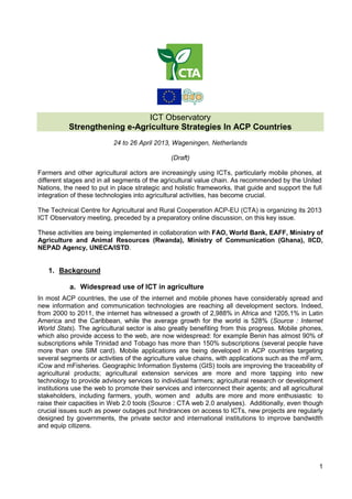 1
ICT Observatory
Strengthening e-Agriculture Strategies In ACP Countries
24 to 26 April 2013, Wageningen, Netherlands
(Draft)
Farmers and other agricultural actors are increasingly using ICTs, particularly mobile phones, at
different stages and in all segments of the agricultural value chain. As recommended by the United
Nations, the need to put in place strategic and holistic frameworks, that guide and support the full
integration of these technologies into agricultural activities, has become crucial.
The Technical Centre for Agricultural and Rural Cooperation ACP-EU (CTA) is organizing its 2013
ICT Observatory meeting, preceded by a preparatory online discussion, on this key issue.
These activities are being implemented in collaboration with FAO, World Bank, EAFF, Ministry of
Agriculture and Animal Resources (Rwanda), Ministry of Communication (Ghana), IICD,
NEPAD Agency, UNECA/ISTD.
1. Background
a. Widespread use of ICT in agriculture
In most ACP countries, the use of the internet and mobile phones have considerably spread and
new information and communication technologies are reaching all development sectors. Indeed,
from 2000 to 2011, the internet has witnessed a growth of 2,988% in Africa and 1205,1% in Latin
America and the Caribbean, while the average growth for the world is 528% (Source : Internet
World Stats). The agricultural sector is also greatly benefiting from this progress. Mobile phones,
which also provide access to the web, are now widespread: for example Benin has almost 90% of
subscriptions while Trinidad and Tobago has more than 150% subscriptions (several people have
more than one SIM card). Mobile applications are being developed in ACP countries targeting
several segments or activities of the agriculture value chains, with applications such as the mFarm,
iCow and mFisheries. Geographic Information Systems (GIS) tools are improving the traceability of
agricultural products; agricultural extension services are more and more tapping into new
technology to provide advisory services to individual farmers; agricultural research or development
institutions use the web to promote their services and interconnect their agents; and all agricultural
stakeholders, including farmers, youth, women and adults are more and more enthusiastic to
raise their capacities in Web 2.0 tools (Source : CTA web 2.0 analyses). Additionally, even though
crucial issues such as power outages put hindrances on access to ICTs, new projects are regularly
designed by governments, the private sector and international institutions to improve bandwidth
and equip citizens.
 