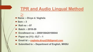 TPR and Audio Lingual Method
:-
 Name :- Divya d. Vaghela
 Sem :- 3
 Roll no :- 07
 Batch :- 2018-20
 Enrollment no :- 2069108420190044
 Paper no (11):- ELT – 1
 Email Id :- vaghela.divya230@gmail.com
 Submitted to :- Department of English, MKBU
 