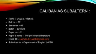 CALIBAN AS SUBALTERN :
• Name :- Divya d. Vaghela
• Roll no :- 07
• Semester :- 03
• Batch :- 2018-20
• Paper no :- 11
• Paper’s name :- The postcolonial literature
• Email ID :- vaghela.divya230@gmail.com
• Submitted to :- Department of English ,MKBU
 