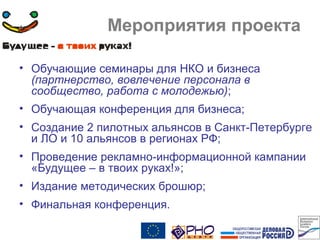 Мероприятия проекта
• Обучающие семинары для НКО и бизнеса
(партнерство, вовлечение персонала в
сообщество, работа с молодежью);
• Обучающая конференция для бизнеса;
• Создание 2 пилотных альянсов в Санкт-Петербурге
и ЛО и 10 альянсов в регионах РФ;
• Проведение рекламно-информационной кампании
«Будущее – в твоих руках!»;
• Издание методических брошюр;
• Финальная конференция.
 