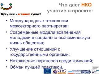Что даст НКО
участие в проекте:
• Международные технологии
межсекторного партнерства;
• Современные модели вовлечения
молодежи в социально-экономическую
жизнь общества;
• Улучшение отношений с
государственными органами;
• Нахождение партнеров среди компаний;
• Обмен лучшей практикой.
 