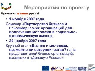 Мероприятия по проекту
• 1 ноября 2007 года
Семинар «Партнерство бизнеса и
некоммерческих организаций для
вовлечения молодежи в социально-
экономическую жизнь».
• 20 ноября 2007 года
Круглый стол «Бизнес и молодежь –
возможно ли сотрудничество?» для
представителей бизнес-организаций,
входящих в «Деловую Россию».
 