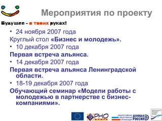 Мероприятия по проекту
• 24 ноября 2007 года
Круглый стол «Бизнес и молодежь».
• 10 декабря 2007 года
Первая встреча альянса.
• 14 декабря 2007 года
Первая встреча альянса Ленинградской
области.
• 18-19 декабря 2007 года
Обучающий семинар «Модели работы с
молодежью в партнерстве с бизнес-
компаниями».
 