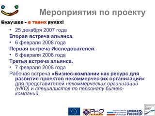 Мероприятия по проекту
• 25 декабря 2007 года
Вторая встреча альянса.
• 6 февраля 2008 года
Первая встреча Исследователей.
• 6 февраля 2008 года
Третья встреча альянса.
• 7 февраля 2008 года
Рабочая встреча «Бизнес-компании как ресурс для
развития проектов некоммерческих организаций»
для представителей некоммерческих организаций
(НКО) и специалистов по персоналу бизнес-
компаний.
 