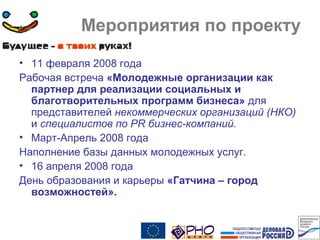 Мероприятия по проекту
• 11 февраля 2008 года
Рабочая встреча «Молодежные организации как
партнер для реализации социальных и
благотворительных программ бизнеса» для
представителей некоммерческих организаций (НКО)
и специалистов по PR бизнес-компаний.
• Март-Апрель 2008 года
Наполнение базы данных молодежных услуг.
• 16 апреля 2008 года
День образования и карьеры «Гатчина – город
возможностей».
 