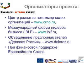 Организаторы проекта:
• Центр развития некоммерческих
организаций – www.crno.ru,
• Международный форум лидеров
бизнеса (IBLF) – www.iblf.ru,
• Объединение предпринимателей
«Деловая Россия» – www.deloros.ru
• При финансовой поддержке
Европейского Союза
 