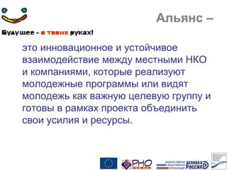 Альянс –
это инновационное и устойчивое
взаимодействие между местными НКО
и компаниями, которые реализуют
молодежные программы или видят
молодежь как важную целевую группу и
готовы в рамках проекта объединить
свои усилия и ресурсы.
 
