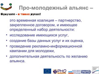 Про-молодежный альянс –
это временная коалиция – партнерство,
закрепленное договором, и имеющее
определенный набор деятельности:
• исследование имеющихся услуг,
• создание базы данных услуг и их оценка,
• проведение рекламно-информационной
кампании для молодежи,
• дополнительная деятельность по желанию
альянса.
 