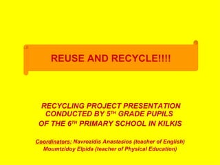REUSE AND RECYCLE!!!!



  RECYCLING PROJECT PRESENTATION
   CONDUCTED BY 5TH GRADE PUPILS
 OF THE 6TH PRIMARY SCHOOL IN KILKIS

Coordinators: Navrozidis Anastasios (teacher of English)
  Moumtzidoy Elpida (teacher of Physical Education)
 