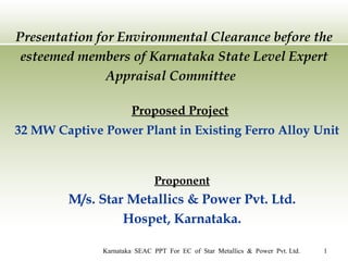 Presentation for Environmental Clearance before the esteemed members of Karnataka State Level Expert Appraisal Committee  Proposed Project 32 MW Captive Power Plant in Existing Ferro Alloy Unit Proponent M/s. Star Metallics & Power Pvt. Ltd. Hospet, Karnataka. 