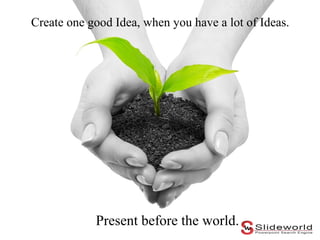 Create one good Idea, when you have a lot of Ideas.

Present before the world.

 