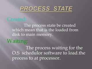 Created:
The process state be created
which mean that is the loaded from
disk to main memory.
Waiting:
The process waiting for the
O.S schedulor software to load.the
process to at processor.
 