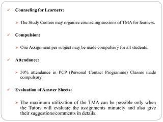  Counseling for Learners:
 The Study Centres may organize counseling sessions of TMA for learners.
 Compulsion:
 One Assignment per subject may be made compulsory for all students.
 Attendance:
 50% attendance in PCP (Personal Contact Programme) Classes made
compulsory.
 Evaluation of Answer Sheets:
 The maximum utilization of the TMA can be possible only when
the Tutors will evaluate the assignments minutely and also give
their suggestions/comments in details.
 