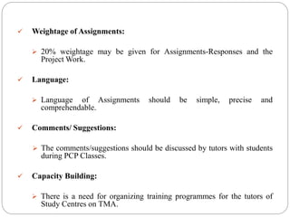  Weightage of Assignments:
 20% weightage may be given for Assignments-Responses and the
Project Work.
 Language:
 Language of Assignments should be simple, precise and
comprehendable.
 Comments/ Suggestions:
 The comments/suggestions should be discussed by tutors with students
during PCP Classes.
 Capacity Building:
 There is a need for organizing training programmes for the tutors of
Study Centres on TMA.
 