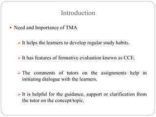 Introduction
 Need and Importance of TMA
 It helps the learners to develop regular study habits.
 It has features of formative evaluation known as CCE.
 The comments of tutors on the assignments help in
initiating dialogue with the learners.
 It is helpful for the guidance, support or clarification from
the tutor on the concept/topic.
 
