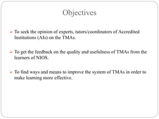 Objectives
 To seek the opinion of experts, tutors/coordinators of Accredited
Institutions (AIs) on the TMAs.
 To get the feedback on the quality and usefulness of TMAs from the
learners of NIOS.
 To find ways and means to improve the system of TMAs in order to
make learning more effective.
 