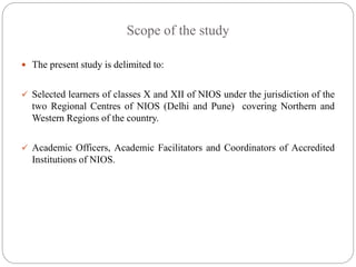 Scope of the study
 The present study is delimited to:
 Selected learners of classes X and XII of NIOS under the jurisdiction of the
two Regional Centres of NIOS (Delhi and Pune) covering Northern and
Western Regions of the country.
 Academic Officers, Academic Facilitators and Coordinators of Accredited
Institutions of NIOS.
 