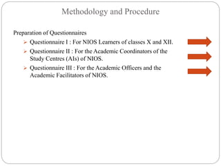 Methodology and Procedure
Preparation of Questionnaires
 Questionnaire I : For NIOS Learners of classes X and XII.
 Questionnaire II : For the Academic Coordinators of the
Study Centres (AIs) of NIOS.
 Questionnaire III : For the Academic Officers and the
Academic Facilitators of NIOS.
 
