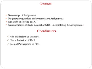 Learners
 Non receipt of Assignment
 No proper suggestions and comments on Assignments.
 Difficulty in solving TMA.
 Non usefulness of study material of NIOS in completing the Assignments.
Coordinators
 Non availability of Learners.
 Non submission of TMA.
 Lack of Participation in PCP.
 