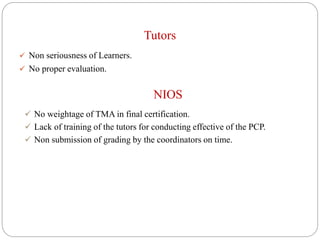 Tutors
 Non seriousness of Learners.
 No proper evaluation.
NIOS
 No weightage of TMA in final certification.
 Lack of training of the tutors for conducting effective of the PCP.
 Non submission of grading by the coordinators on time.
 