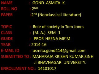 NAME : GOND ASMITA K 
ROLL NO : 2ND 
PAPER :2nd (Neoclassical literature) 
TOPIC : Role of society in Tom Jones 
CLASS : (M. A.) SEM -1 
GUIDE : PROF. HEENA ME’M 
YEAR : 2014-16 
E-MAIL ID : asmita.gond414@gmail.com 
SUBMITTED TO : MAHARAJA KRISHN KUMAR SINH 
JI BHAVNAGAR UNIVERSITY. 
ENROLLMENT NO.: 14101017 
 