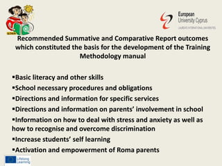 Recommended Summative and Comparative Report outcomes
which constituted the basis for the development of the Training
Methodology manual
Basic literacy and other skills
School necessary procedures and obligations
Directions and information for specific services
Directions and information on parents’ involvement in school
Information on how to deal with stress and anxiety as well as
how to recognise and overcome discrimination
Increase students’ self learning
Activation and empowerment of Roma parents
 