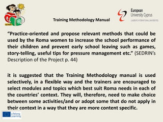 Training Methodology Manual
“Practice-oriented and propose relevant methods that could be
used by the Roma women to increase the school performance of
their children and prevent early school leaving such as games,
story-telling, useful tips for pressure management etc.” (SEDRIN’s
Description of the Project p. 44)
it is suggested that the Training Methodology manual is used
selectively, in a flexible way and the trainers are encouraged to
select modules and topics which best suit Roma needs in each of
the countries’ context. They will, therefore, need to make choice
between some activities/and or adopt some that do not apply in
their context in a way that they are more content specific.
 