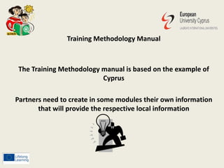 Training Methodology Manual
The Training Methodology manual is based on the example of
Cyprus
Partners need to create in some modules their own information
that will provide the respective local information
 