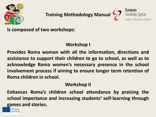 Training Methodology Manual
Is composed of two workshops:
Workshop I
Provides Roma woman with all the information, directions and
assistance to support their children to go to school, as well as to
acknowledge Roma women’s necessary presence in the school
involvement process if aiming to ensure longer term retention of
Roma children in school.
Workshop II
Enhances Roma’s children school attendance by praising the
school importance and increasing students’ self-learning through
games and stories.
 