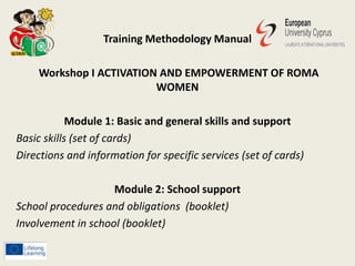 Training Methodology Manual
Workshop I ACTIVATION AND EMPOWERMENT OF ROMA
WOMEN
Module 1: Basic and general skills and support
Basic skills (set of cards)
Directions and information for specific services (set of cards)
Module 2: School support
School procedures and obligations (booklet)
Involvement in school (booklet)
 