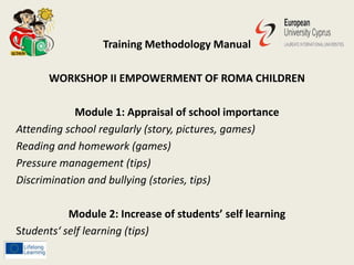 Training Methodology Manual
WORKSHOP II EMPOWERMENT OF ROMA CHILDREN
Module 1: Appraisal of school importance
Attending school regularly (story, pictures, games)
Reading and homework (games)
Pressure management (tips)
Discrimination and bullying (stories, tips)
Module 2: Increase of students’ self learning
Students‘ self learning (tips)
 