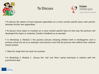 To Discuss
 To discuss the option to have separate appendixes on a more context specific base; each partner
develops his/her own appendixes
 To discuss more topics or modules on a more context specific base (in that case the partners will
developed the topics or modules). Sandor’s feedback as an example
 In Workshop 2, Module 1 the positive pictures showing children both in kindergarten and in
primary school are set as an example. Each partner must find the pictures that reflects their national
school context
 Ideas for songs that can assist our purpose
 In Workshop 2, Module 1 discuss the ‘red’ and ‘blue’ stamp technique in relation with the
punishment idea
 