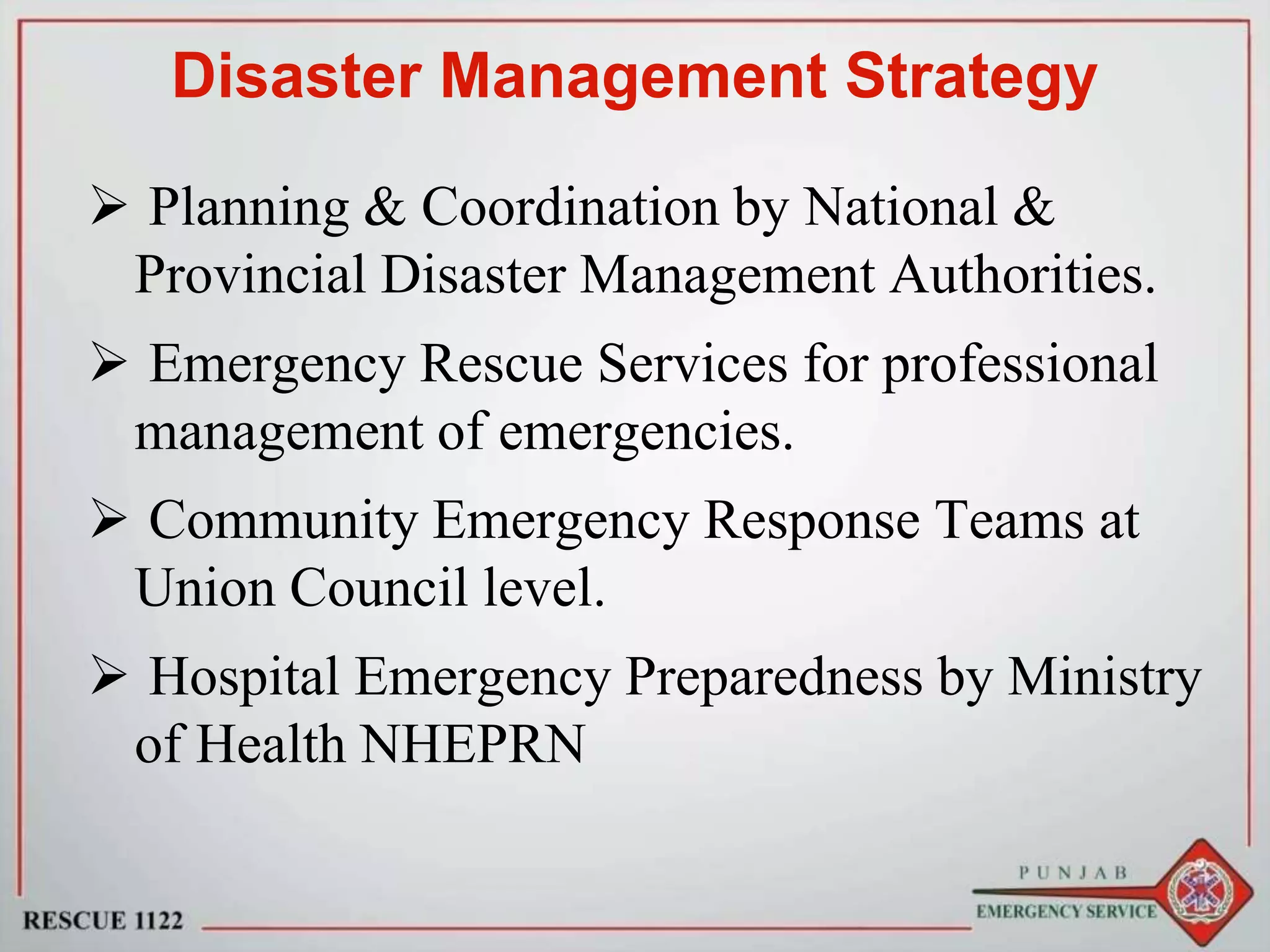 Disaster Management Strategy
 Planning & Coordination by National &
Provincial Disaster Management Authorities.
 Emergency Rescue Services for professional
management of emergencies.
 Community Emergency Response Teams at
Union Council level.
 Hospital Emergency Preparedness by Ministry
of Health NHEPRN
 