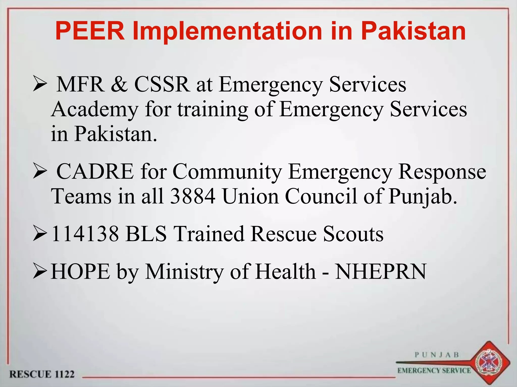 PEER Implementation in Pakistan
 MFR & CSSR at Emergency Services
Academy for training of Emergency Services
in Pakistan.
 CADRE for Community Emergency Response
Teams in all 3884 Union Council of Punjab.
114138 BLS Trained Rescue Scouts
HOPE by Ministry of Health - NHEPRN
 