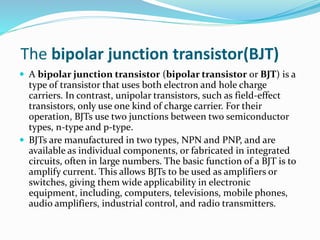 The bipolar junction transistor(BJT)
 A bipolar junction transistor (bipolar transistor or BJT) is a
type of transistor that uses both electron and hole charge
carriers. In contrast, unipolar transistors, such as field-effect
transistors, only use one kind of charge carrier. For their
operation, BJTs use two junctions between two semiconductor
types, n-type and p-type.
 BJTs are manufactured in two types, NPN and PNP, and are
available as individual components, or fabricated in integrated
circuits, often in large numbers. The basic function of a BJT is to
amplify current. This allows BJTs to be used as amplifiers or
switches, giving them wide applicability in electronic
equipment, including, computers, televisions, mobile phones,
audio amplifiers, industrial control, and radio transmitters.
 