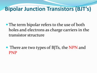 Bipolar Junction Transistors (BJT’s)
 The term bipolar refers to the use of both
holes and electrons as charge carriers in the
transistor structure
 There are two types of BJTs, the NPN and
PNP
 