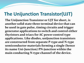 The Unijunction Transistor(UJT)
The Unijunction Transistor or UJT for short, is
another solid state three terminal device that can
be used in gate pulse, timing circuits and trigger
generator applications to switch and control either
thyristors and triacs for AC power control type
applications. Like diodes, unijunction transistors
are constructed from separate P-type and N-type
semiconductor materials forming a single (hence
its name Uni-Junction) PN-junction within the
main conducting N-type channel of the device.
 