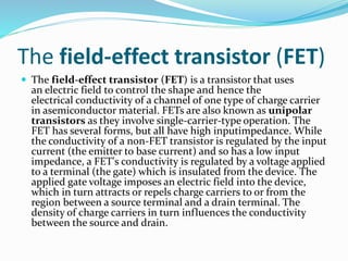 The field-effect transistor (FET)
 The field-effect transistor (FET) is a transistor that uses
an electric field to control the shape and hence the
electrical conductivity of a channel of one type of charge carrier
in asemiconductor material. FETs are also known as unipolar
transistors as they involve single-carrier-type operation. The
FET has several forms, but all have high inputimpedance. While
the conductivity of a non-FET transistor is regulated by the input
current (the emitter to base current) and so has a low input
impedance, a FET's conductivity is regulated by a voltage applied
to a terminal (the gate) which is insulated from the device. The
applied gate voltage imposes an electric field into the device,
which in turn attracts or repels charge carriers to or from the
region between a source terminal and a drain terminal. The
density of charge carriers in turn influences the conductivity
between the source and drain.
 