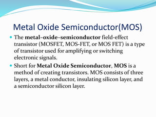 Metal Oxide Semiconductor(MOS)
 The metal–oxide–semiconductor field-effect
transistor (MOSFET, MOS-FET, or MOS FET) is a type
of transistor used for amplifying or switching
electronic signals.
 Short for Metal Oxide Semiconductor, MOS is a
method of creating transistors. MOS consists of three
layers, a metal conductor, insulating silicon layer, and
a semiconductor silicon layer.
 
