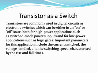 Transistor as a Switch
Transistors are commonly used in digital circuits as
electronic switches which can be either in an "on" or
"off" state, both for high-power applications such
as switched-mode power supplies and for low-power
applications such as logic gates. Important parameters
for this application include the current switched, the
voltage handled, and the switching speed, characterised
by the rise and fall times.
 