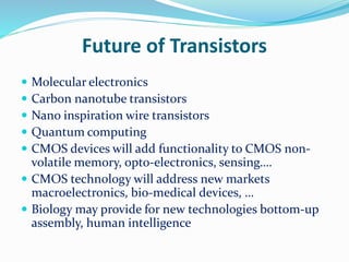 Future of Transistors
 Molecular electronics
 Carbon nanotube transistors
 Nano inspiration wire transistors
 Quantum computing
 CMOS devices will add functionality to CMOS non-
volatile memory, opto-electronics, sensing….
 CMOS technology will address new markets
macroelectronics, bio-medical devices, …
 Biology may provide for new technologies bottom-up
assembly, human intelligence
 