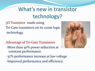 What’s new in transistor
technology?
3D Transistor made using
Tri-Gate transistors on its 22nm logic
technology.
Advantage of Tri-Gate Transistors
·More than 50% power reduction at
constant performance.
·37% performance increase at low voltage
·Improved performance and efficiency.
 