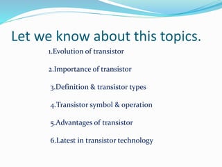 Let we know about this topics.
1.Evolution of transistor
2.Importance of transistor
3.Definition & transistor types
4.Transistor symbol & operation
5.Advantages of transistor
6.Latest in transistor technology
 