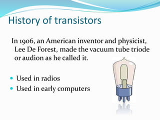 History of transistors
In 1906, an American inventor and physicist,
Lee De Forest, made the vacuum tube triode
or audion as he called it.
 Used in radios
 Used in early computers
 